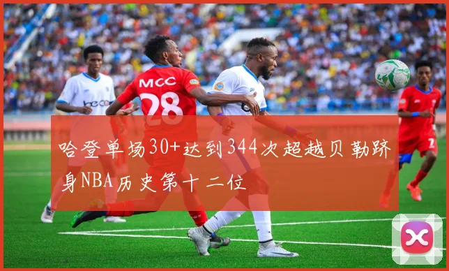 哈登单场30+达到344次超越贝勒跻身NBA历史第十二位