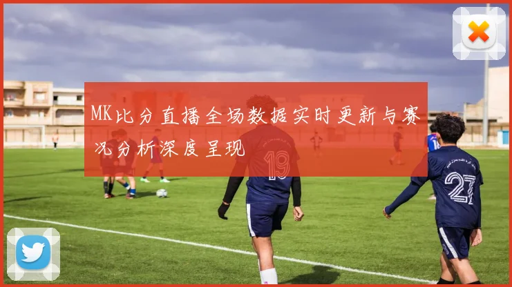 MK比分直播全场数据实时更新与赛况分析深度呈现