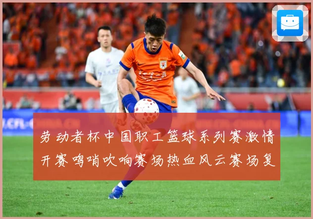 劳动者杯中国职工篮球系列赛激情开赛鸣哨吹响赛场热血风云赛场复盘