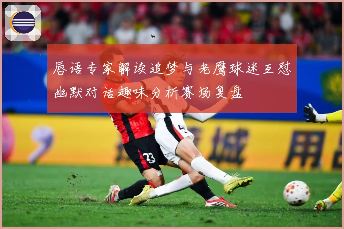 唇语专家解读追梦与老鹰球迷互怼幽默对话趣味分析赛场复盘