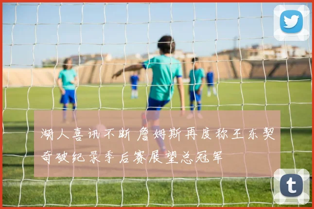 湖人喜讯不断 詹姆斯再度称王东契奇破纪录季后赛展望总冠军