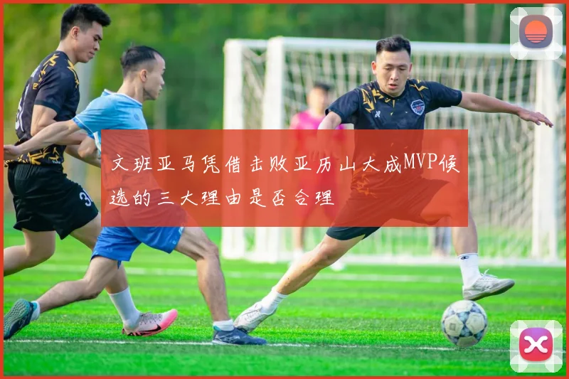 文班亚马凭借击败亚历山大成MVP候选的三大理由是否合理