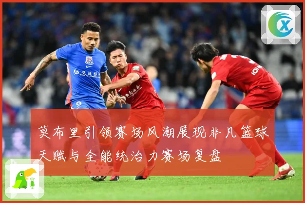 莫布里引领赛场风潮展现非凡篮球天赋与全能统治力赛场复盘