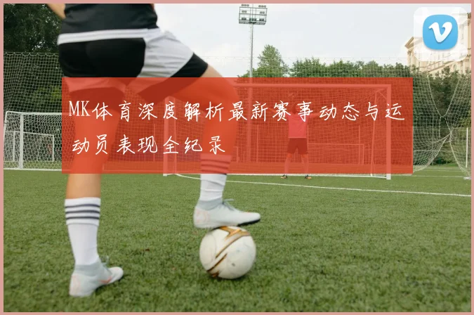 MK体育深度解析最新赛事动态与运动员表现全纪录