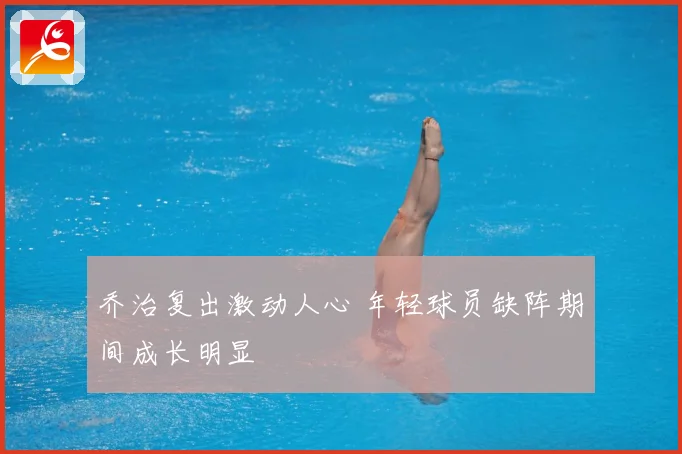 乔治复出激动人心 年轻球员缺阵期间成长明显