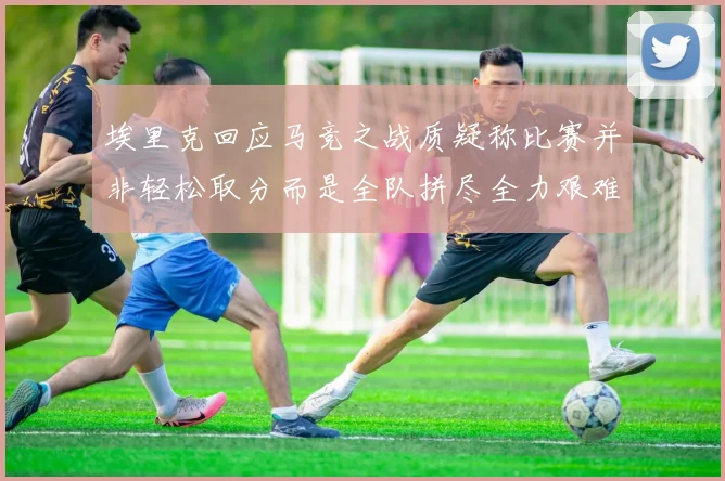 埃里克回应马竞之战质疑称比赛并非轻松取分而是全队拼尽全力艰难拿下胜利