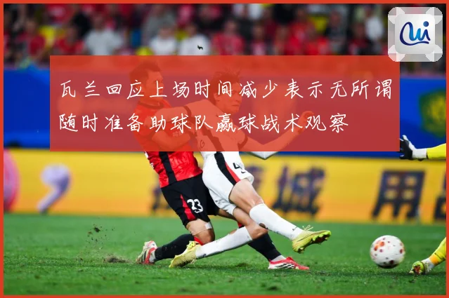 瓦兰回应上场时间减少表示无所谓随时准备助球队赢球战术观察