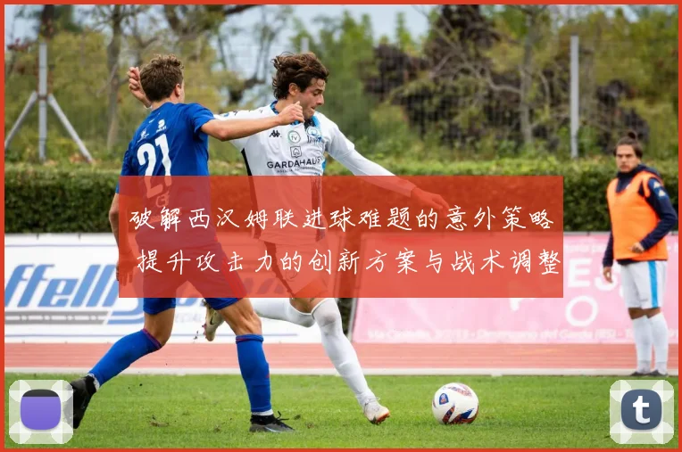 破解西汉姆联进球难题的意外策略 提升攻击力的创新方案与战术调整